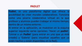 PADLET
Padlet, es una plataforma digital que ofrece la
posibilidad de crear murales colaborativos. Funciona
como una pizarra colaborativa virtual en la que
profesor y alumnos pueden trabajar al mismo tiempo,
dentro de un mismo entorno.
Al entrar en la aplicación, se muestran en la esquina
superior izquierda varias opciones: 'Hacer un padlet',
'Unirse a un Padlet' (para entrar en uno que ya esté
creado) y 'Galería' (para visualizar aquellos que ya
estén hechos y están disponibles en la Red).
 
