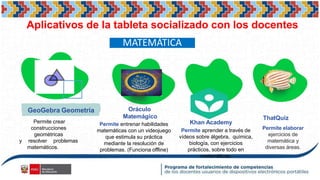 Aplicativos de la tableta socializado con los docentes
GeoGebra Geometría Oráculo
Matemágico
Khan Academy
ThatQuiz
Permite crear
construcciones
geométricas
y resolver problemas
matemáticos.
Permite entrenar habilidades
matemáticas con un videojuego
que estimula su práctica
mediante la resolución de
problemas. (Funciona offline)
Permite aprender a través de
vídeos sobre álgebra, química,
biología, con ejercicios
prácticos, sobre todo en
matemáticas.
Permite elaborar
ejercicios de
matemática y
diversas áreas.
MATEMÁTICA
 