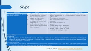 Skype
Descripción Ventajas Desventajas Aplicaciones
Es un software que permite que todo
el mundo se comunique
 Es fácil y rápido de instalar.
 Llamadas telefónicas gratuitas a
otros usuarios de Skype en
cualquier parte del mundo.
 Funciona con todos los
cortafuegos, NAT y router. Nada
que reconfigurar.
 Las llamadas con Skype tienen
una alta calidad de sonido y son
altamente seguras.
 Skype funciona en la mayoría de los
equipos: Windows, Mac OS X, Linux
y Pocket Out.
 Tener contactos no deseados.
 Para llamar a teléfonos fijos se tiene
que pagar.
 El buzón de voz tampoco es
gratuito.
 Obtener algún virus al descargarlo
no obtenerlo de la página
 Algunas veces ocurre la mala
resolución del sonido y de video.
Conectividad de la educación,
conferencia online de tus clases.
Recomendaciones:
Para llamadas
 Elije un lugar tranquilo, sin mucho ruido de fondo. Si estás en casa o en el trabajo, ten cuidado con electrodomésticos como el televisor o el equipo de
sonido, con personas hablando o moviéndose, o el ruido de la calle. Si te encuentras en un lugar público muy concurrido, es mejor que trates de usar
audífonos con micrófono o manos libres.
Para video conferencias
 Trata de elegir un lugar tranquilo, relativamente privado, puede ser una de las habitaciones de tu casa o en tu oficina. Asegúrate de que el lugar donde
te encuentras es iluminado, así la otra persona no tenga ningún problema al verte.
Video tutorial: https://youtu.be/MCXFkIAd6YU
 