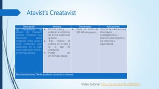 Atavist's Creatavist
Descripción Ventajas Desventajas Aplicaciones
La herramienta de
edición de Creatavist
permite combinar muy
fácilmente texto,
imágenes, vídeo, audio y
otros contenidos para
publicarlos en la web,
como aplicación móvil o
en formato ebook.
 Permite crear y
publicar una historia
de forma totalmente
gratuita.
 Esta historia se
publica en la web y
en la app de
Creatavist.
 Puede ser
en formato ebook.
 Tiene un límite de
500 MB de espacio.
Permite la publicaciones
de ensayos,
investigaciones y
artículos relacionados a
tus intereses o
especialidad.
Recomendaciones: Tener excelente conexión a internet.
Video tutorial: https://youtu.be/fJ-vBf8GX3o
 