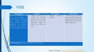 PIXIE
Descripción Ventajas Desventajas Aplicaciones
Este es un programa que
sirve como selector de
para todos los ordenadores
que tengan instalado
alguna versión del sistema
operativo de Microsoft,
Windows. Si no saben lo
que es un selector de color
 Puedes determinar los
colores de distintas
secciones de un sitio
web, si es que estás
buscando copiar el
color de un sitio que
viste
 Requiere conexión a
internet.
La comunicación de ideas
de una manera claras, para
facilitar la comprensión de
ideas básicos o puntos de
mayor relevancia,
Recomendaciones: Utilizar navegador recomendado
Video tutorial: https://youtu.be/FmCSBXti5R0
 