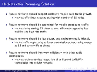 Requirements for Future Networks 
Future networks should support explosive mobile data trac growth 
driven by :- 
Large screen devices 
Multimedia applications 
More connected users and devices 
Future networks should be optimized for mobile broadband trac :- 
Eciently support low-mobility trac, mobile video, internet 
applications 
Future networks should be low power, and environmentally friendly 
Future networks should interwork eciently with other radio 
technologies :- 
Converged multi-access networks and terminals 
Devendra Singh (2013pcp5144) M.Tech CS 3rd Semester November 17, 2014 10 / 30 
 