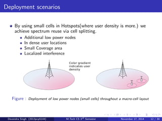 HetNets oer Promising Solution 
Future networks should support explosive mobile data trac growth 
HetNets oer linear capacity scaling with number of BS nodes 
Future networks should be optimized for mobile broadband trac 
HetNets bring serving BS closer to user, eciently supporting low 
mobility and high rate trac 
Future networks should be low power, and environmentally friendly 
HetNets oer opportunity to lower transmission power, saving energy 
at BS and battery life at clients 
Future networks should interwork eciently with other radio 
technologies 
HetNets enable seamless integration of un-licensed LAN/PAN 
technologies into cellular networks 
Devendra Singh (2013pcp5144) M.Tech CS 3rd Semester November 17, 2014 11 / 30 
 