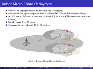 Outdoor Macro-Pico Deployment 
Picos are deployed on the macro cell edge or hotspot to improve coverage or 
throughput. 
Picos are open to all UEs(User Equipments) 
Picos can be used for both indoor/outdoor purpose 
Their coverage area is around in the radius of 200 meters. 
Usually they serve around 32 to 100 users 
Figure : Outdoor Macro-Pico Deployment 
Devendra Singh (2013pcp5144) M.Tech CS 3rd Semester November 17, 2014 13 / 30 
 