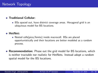 Performance Metrics 
Traditional Cellular: 
Outage/coverage probability distribution in terms of 
SINR(signal{to{interference{plus{noise{ratio) or spectral 
eciency(bps/Hz) 
HetNet: 
Outage/coverage probability distribution in terms of Rate or Area 
spectral eciency(bps/Hz/m2) 
Recommendation: Stop measuring performance with 
BER(bit{error{rate) or SINR distribution, or with spectral eciency. 
These metrics are no longer very relevant. Instead, use the rate 
distribution (user-perceived, i.e., accounting for load) or area spectral 
eciency. 
Devendra Singh (2013pcp5144) M.Tech CS 3rd Semester November 17, 2014 17 / 30 
 