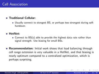 Network Topology 
Traditional Cellular: 
BSs spaced out, have distnict coverage areas. Hexagonal grid is an 
ubiquitous model foe BS locations. 
HetNet: 
Nested cells(pico/femto) inside macrocell. BSs are placed 
opportunistically and their locations are better modeled as a random 
process. 
Recommendation: Phase out the grid model for BS locations, which 
is neither tractable nor realistic for HetNets. Instead adopt a random 
spatial model for the BS locations. 
Devendra Singh (2013pcp5144) M.Tech CS 3rd Semester November 17, 2014 19 / 30 
 
