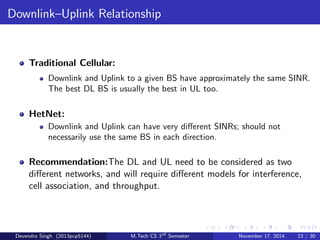 Cell Association 
Traditional Cellular: 
Usually connect to stongest BS, or perhaps two strongest during soft 
handover. 
HetNet: 
Connect to BS(s) able to provide the highest data rate rather than 
signal strength. Use biasing for small BSs. 
Recommendation: Initial work shows that load balancing through 
cell range extension is very valuable in a HetNet, and that biasing is 
nearly optimum compared to a centralized optimization, which is 
perhaps surprising. 
Devendra Singh (2013pcp5144) M.Tech CS 3rd Semester November 17, 2014 21 / 30 
 
