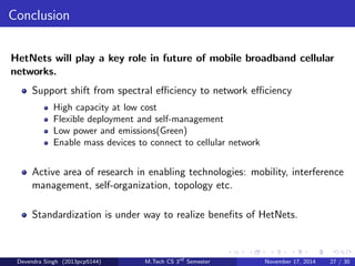 The Backhaul Bottleneck 
Traditional Cellular: 
BSs have heavy{duty wired backhaul, are connected into the core 
network. BS to MS connection is the bottleneck. 
HetNet: 
BSs often will not have high speed wired connections. BS to core 
network (backhaul) link is often the bottleneck in terms of performance 
and cost. 
Recommendation: One clever approach is the idea of caching 
popular content such as video clips or other common downloads at 
the small cells. Such content can be updated periodically at a time of 
low{backhaul load. The gain of such innovations on network 
performance can be large. 
Devendra Singh (2013pcp5144) M.Tech CS 3rd Semester November 17, 2014 24 / 30 
 