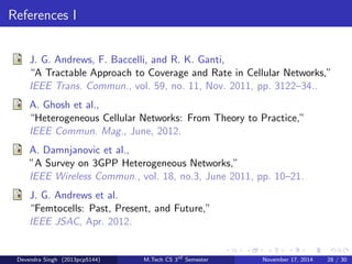 Mobility 
Traditional Cellular: 
Hando to a stronger BS when entering its coverage area, involves 
signaling over wired core network. 
HetNet: 
Handos and dropped calls may be too frequent if use small cells when 
highly mobile, overhead is a major concern. 
Recommendation: Improved mobility modeling, handover 
optimization, and mobility-aware interference management are all 
challenging topics for future work. 
Devendra Singh (2013pcp5144) M.Tech CS 3rd Semester November 17, 2014 25 / 30 
 
