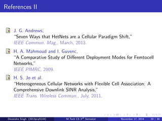 Interference Management 
Traditional Cellular: 
Employ (fractional) frequency reuse and/or simply tolerate very poor 
cell edge rates. All BSs are available for connection, i.e. open access. 
HetNet: 
Manage closed access interference through resource allocation; users 
may be in one cell while communicating with a dierent BS; 
interference management is hard due to irregular backhaul and sheer 
number of BSs 
Recommendation: Ecient interference management in a HetNet 
relies on reasonable models for all the previous topics discussed until 
now. Interference management is also another challenging topic for 
research and future work. 
Devendra Singh (2013pcp5144) M.Tech CS 3rd Semester November 17, 2014 26 / 30 
 