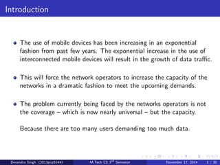 Introduction 
The use of mobile devices has been increasing in an exponential 
fashion from past few years. The exponential increase in the use of 
interconnected mobile devices will result in the growth of data trac. 
This will force the network operators to increase the capacity of the 
networks in a dramatic fashion to meet the upcoming demands. 
The problem currently being faced by the networks operators is not 
the coverage { which is now nearly universal { but the capacity. 
Because there are too many users demanding too much data. 
Devendra Singh (2013pcp5144) M.Tech CS 3rd Semester November 17, 2014 3 / 30 
 