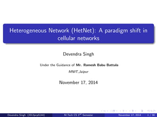 Heterogeneous Network (HetNet): A paradigm shift in 
cellular networks 
Devendra Singh 
Under the Guidance of Mr. Ramesh Babu Battula 
MNIT,Jaipur 
November 17, 2014 
Devendra Singh (2013pcp5144) M.Tech CS 3rd Semester November 17, 2014 1 / 30 
 