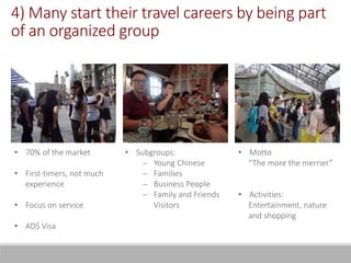 4) Many start their travel careers by being part
of an organized group
• 70% of the market
• First-timers, not much
experience
• Focus on service
• ADS Visa
• Motto
“The more the merrier”
• Activities:
Entertainment, nature
and shopping
• Subgroups:
 Young Chinese
 Families
 Business People
 Family and Friends
Visitors
 