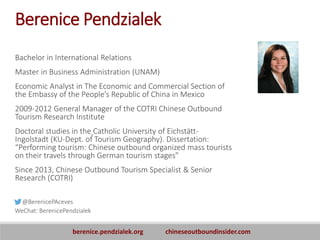 Berenice Pendzialek
Bachelor in International Relations
Master in Business Administration (UNAM)
Economic Analyst in The Economic and Commercial Section of
the Embassy of the People’s Republic of China in Mexico
2009-2012 General Manager of the COTRI Chinese Outbound
Tourism Research Institute
Doctoral studies in the Catholic University of Eichstätt-
Ingolstadt (KU-Dept. of Tourism Geography). Dissertation:
“Performing tourism: Chinese outbound organized mass tourists
on their travels through German tourism stages”
Since 2013, Chinese Outbound Tourism Specialist & Senior
Research (COTRI)
@BerenicePAceves
WeChat: BerenicePendzialek
berenice.pendzialek.org chineseoutboundinsider.com
 