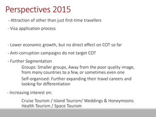 - Attraction of other than just first-time travellers
- Visa application process
- Lower economic growth, but no direct effect on COT so far
- Anti-corruption campaigns do not target COT
- Further Segmentation
Groups: Smaller groups, Away from the poor quality image,
from many countries to a few, or sometimes even one
Self-organised: Further expanding their travel careers and
looking for differentiation
- Increasing interest on:
Cruise Tourism / Island Tourism/ Weddings & Honeymoons
Health Tourism / Space Tourism
Perspectives 2015
 
