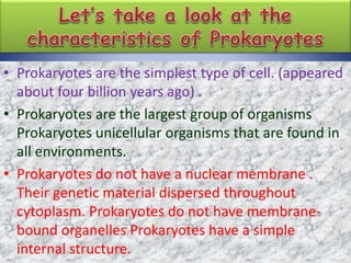 • Prokaryotes are the simplest type of cell. (appeared
about four billion years ago) .
• Prokaryotes are the largest group of organisms
Prokaryotes unicellular organisms that are found in
all environments.
• Prokaryotes do not have a nuclear membrane .
Their genetic material dispersed throughout
cytoplasm. Prokaryotes do not have membrane-
bound organelles Prokaryotes have a simple
internal structure.
 