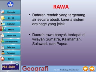PSB-SMA Rela Berbagi, Ikhlas Memberi
RAWA
• Dataran rendah yang tergenang
air secara abadi, karena sistem
drainage yang jelek.
• Daerah rawa banyak terdapat di
wilayah Sumatra, Kalimantan,
Sulawesi. dan Papua.
 