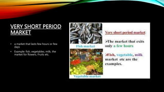 VERY SHORT PERIOD
MARKET
• a market that lasts few hours or few
days
• Example: fish, vegetables, milk, the
market for flowers, Fruits etc.
 