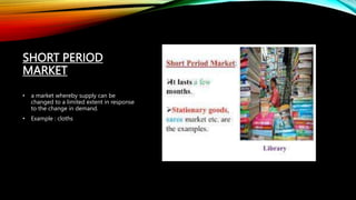 SHORT PERIOD
MARKET
• a market whereby supply can be
changed to a limited extent in response
to the change in demand.
• Example : cloths
 
