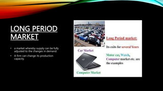 LONG PERIOD
MARKET
• a market whereby supply can be fully
adjusted to the changes in demand.
• A firm can change its production
capacity.
 
