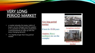 VERY LONG
PERIOD MARKET
• a market whereby the tastes, habits of
buyers can be changed and the supplier
is in a position to change his production
s and procedures to cope up with the
every changing demand.
• It is slightly longer than long period
market.
 