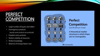 PERFECT
COMPETITION
• Large number of buyers and sellers
• Homogenous products
{exactly same products are produced}
• Freedom entry and exit
• Perfect mobility of resources
• Perfect knowledge
• Absence of transportation cost
 
