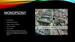 MONOPSONY
• Single buyer
• Specialized product
• Large number of sellers
• Lack of mobility
• Price maker
• The Central Government is the sole
buyer or monopolist when it comes to
the domestic defense manufacturing
sector.
 