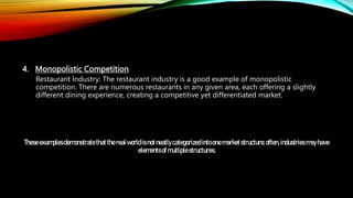4. Monopolistic Competition
Restaurant Industry: The restaurant industry is a good example of monopolistic
competition. There are numerous restaurants in any given area, each offering a slightly
different dining experience, creating a competitive yet differentiated market.
Theseexamplesdemonstratethattherealworldisnotneatlycategorizedintoonemarketstructure;often,industries mayhave
elementsof multiplestructures.
 