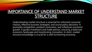 IMPORTANCE OF UNDERSTAND MARKET
STRUCTURE
Understanding market structure is essential for informed consumer
choices, effective business strategies, and sound policy decisions. It
promotes competition, protects consumers, and influences economic
growth. It guides investment and trade policies, ensuring a balanced
economic landscape and incentivizing innovation. In short, market
structure knowledge is crucial for a well-functioning economy.
 