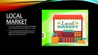 LOCAL
MARKET
• In such a market the buyers and sellers
are limited to the local region or area.
• They usually sell perishable goods of
daily use since the transport of such
goods can be expensive.
 