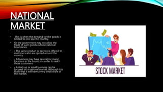 NATIONAL
MARKET
• This is when the demand for the goods is
limited to one specific country.
• Or the government may not allow the
trade of such goods outside national
boundaries.
• • The same product or service is offered to
customers who are spread around the
country
• • A business may have several (or many)
locations in the country in order to reach
those customers
• • A start-up or small business can be
focused on a national market, although it is
likely that it will have a very small share of
the market.
 