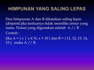 Dua himpunan A dan B dikatakan saling lepas
(disjoint) jika keduanya tidak memiliki unsur yang
sama. Notasi yang digunakan adalah A // B .
Contoh :
Jika A = { x | x ∈ N, x < 10 } dan B = { 11, 12, 13, 14,
15 }, maka A // B.
 