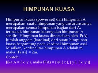 Himpunan kuasa (power set) dari himpunan A
merupakan suatu himpunan yang unsurunsurnya
merupakan semua himpunan bagian dari A,
termasuk himpunan kosong dan himpunan A
sendiri. Himpunan kuasa dinotasikan oleh P(A).
Jumlah anggota (kardinal) dari suatu himpunan
kuasa bergantung pada kardinal himpunan asal.
Misalkan, kardinalitas himpunan A adalah m,
maka ⏐P(A)⏐ = 2m.
Contoh :
Jika A = { x, y }, maka P(A) = { ∅, { x }, { y }, { x, y }}
 