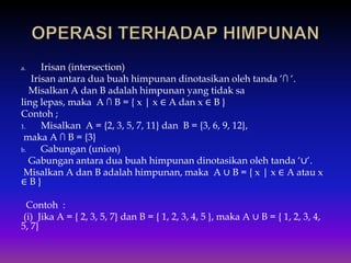 a. Irisan (intersection)
Irisan antara dua buah himpunan dinotasikan oleh tanda ‘∩ ‘.
Misalkan A dan B adalah himpunan yang tidak sa
ling lepas, maka A ∩ B = { x | x ∈ A dan x ∈ B }
Contoh ;
1. Misalkan A = {2, 3, 5, 7, 11} dan B = {3, 6, 9, 12},
maka A ∩ B = {3}
b. Gabungan (union)
Gabungan antara dua buah himpunan dinotasikan oleh tanda ‘∪‘.
Misalkan A dan B adalah himpunan, maka A ∪ B = { x | x ∈ A atau x
∈ B }
Contoh :
(i) Jika A = { 2, 3, 5, 7} dan B = { 1, 2, 3, 4, 5 }, maka A ∪ B = { 1, 2, 3, 4,
5, 7}
 