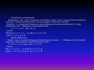 c. Komplemen (complement)
Komplemen dari suatu himpunan merupakan unsur -unsur yang ada pada himpunan
universal (semesta pembicaraan ) kecuali anggota himpunan tersebut.
Misalkan A merupakan himpunan yang berada pada semesta pembicaraan U, maka
komplemen dari himpunan A dinotasikan oleh :
A = { x | x ∈ U dan x ∉ A }
Contoh :
Misalkan U = { 1, 2, 3, ..., 9 }, jika A = {1, 3, 7, 9},
maka A = {2, 4, 5, 6, 8}
d. Selisih (difference)
Selisih antara dua buah himpunan dinotasikan oleh tanda ‘– ‘. Misalkan A dan B adalah
himpunan, maka selisih A dan B dinotasikan oleh
A – B = { x | x ∈ A dan x ∉ B } = A ∩ B
Contoh :
Jika A = { 1, 2, 3, ..., 10 } dan B = { 2, 3, 5, 7},
maka A – B = { 1, 4, 6, 8, 9 } dan B – A = ∅
 