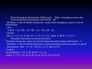 e. Beda Setangkup (Symmetric Difference) Beda setangkup antara dua
buah himpunan dinotasikan oleh tanda ‘ ⊕ ‘.
Misalkan A dan B adalah himpunan, maka beda setangkup antara A dan B
dinotasikan
oleh :
A ⊕ B = (A ∪ B) – (A ∩ B) = (A – B) ∪ (B – A)
Contoh :
Jika A = { 2, 3, 5, 7} dan B = { 1, 2, 3, 4, 5 }, maka A ⊕ B = { 1, 4, 7 }
f. Perkalian Kartesian (cartesian product)
Perkalian kartesian antara dua buah himpunan dinotasikan oleh tanda ‘× ‘.
Misalkan A dan B adalah himpunan, maka perkalian kartesian antara A dan B
dinotasikan oleh : A × B = {(a, b) ⏐ a ∈ A dan b ∈ B }
Contoh :
(i) Misalkan C = {1, 2, 3}, dan D = { a, b },
maka C × D = { (1, a), (1, b), (2, a), (2, b), (3, a), (3, b) }
 