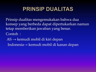 Prinsip dualitas mengemukakan bahwa dua
konsep yang berbeda dapat dipertukarkan namun
tetap memberikan jawaban yang benar.
Contoh :
AS → kemudi mobil di kiri depan
Indonesia→ kemudi mobil di kanan depan
 