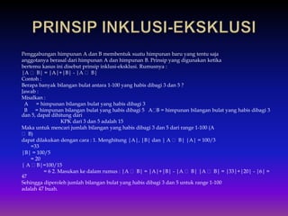 Penggabungan himpunan A dan B membentuk suatu himpunan baru yang tentu saja
anggotanya berasal dari himpunan A dan himpunan B. Prinsip yang digunakan ketika
bertemu kasus ini disebut prinsip inklusi-eksklusi. Rumusnya :
|A B| = |A|+|B| - |A B|
Contoh :
Berapa banyak bilangan bulat antara 1-100 yang habis dibagi 3 dan 5 ?
Jawab :
Misalkan :
A = himpunan bilangan bulat yang habis dibagi 3
B = himpunan bilangan bulat yang habis dibagi 5 A B = himpunan bilangan bulat yang habis dibagi 3
dan 5, dapat dihitung dari
KPK dari 3 dan 5 adalah 15
Maka untuk mencari jumlah bilangan yang habis dibagi 3 dan 5 dari range 1-100 (A
B)
dapat dilakukan dengan cara : 1. Menghitung |A|, |B| dan | A B| |A| = 100/3
=33
|B| = 100/5
= 20
| A B|=100/15
= 6 2. Masukan ke dalam rumus : |A B| = |A|+|B| - |A B| |A B| = |33|+|20| - |6| =
47
Sehingga diperoleh jumlah bilangan bulat yang habis dibagi 3 dan 5 untuk range 1-100
adalah 47 buah.
 