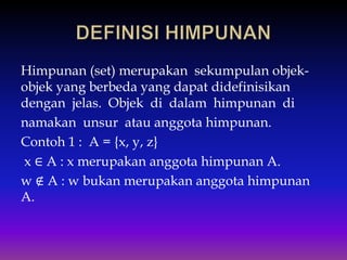 Himpunan (set) merupakan sekumpulan objek-
objek yang berbeda yang dapat didefinisikan
dengan jelas. Objek di dalam himpunan di
namakan unsur atau anggota himpunan.
Contoh 1 : A = {x, y, z}
x ∈ A : x merupakan anggota himpunan A.
w ∉ A : w bukan merupakan anggota himpunan
A.
 
