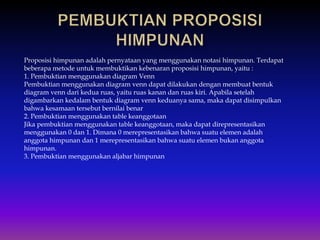 Proposisi himpunan adalah pernyataan yang menggunakan notasi himpunan. Terdapat
beberapa metode untuk membuktikan kebenaran proposisi himpunan, yaitu :
1. Pembuktian menggunakan diagram Venn
Pembuktian menggunakan diagram venn dapat dilakukan dengan membuat bentuk
diagram venn dari kedua ruas, yaitu ruas kanan dan ruas kiri. Apabila setelah
digambarkan kedalam bentuk diagram venn keduanya sama, maka dapat disimpulkan
bahwa kesamaan tersebut bernilai benar
2. Pembuktian menggunakan table keanggotaan
Jika pembuktian menggunakan table keanggotaan, maka dapat direpresentasikan
menggunakan 0 dan 1. Dimana 0 merepresentasikan bahwa suatu elemen adalah
anggota himpunan dan 1 merepresentasikan bahwa suatu elemen bukan anggota
himpunan.
3. Pembuktian menggunakan aljabar himpunan
 