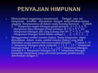 a. Mencacahkan anggotanya (enumerasi) Dengan cara ini,
himpunan tersebut dinyatakan dengan menyebutkan semua
anggota himpunannya di dalam suatu kurung kurawal. Contoh
2 : - Himpunan empat bilangan ganjil pertama: A = {1, 3, 5, 7}.
- Himpunan lima bilangan prima pertama: B = {2, 3, 5, 7, 11}.
- Himpunan bilangan asli yang kurang dari 50 : C = {1, 2, ..., 50}
- Himpunan bilangan bulat ditulis sebagai {…, -2, -1, 0, 1, 2, …}.
b. Menggunakan simbol standar (baku) Suatu himpunan dapat
dinyatakan dalam suatu simbol standar (baku) yang telah
diketahui secara umum oleh masyarakat (ilmiah). Contoh 3 : N
= himpunan bilangan alami (natural) = { 1, 2, ... } Z = himpunan
bilangan bulat = { ..., -2, -1, 0, 1, 2, ... } Q = himpunan bilangan
rasional R = himpunan bilangan riil C = himpunan bilangan
kompleks Himpunan yang universal (semesta pembicaraan)
dinotasikan dengan U.
 