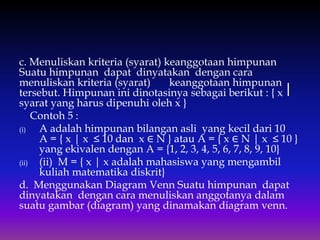 c. Menuliskan kriteria (syarat) keanggotaan himpunan
Suatu himpunan dapat dinyatakan dengan cara
menuliskan kriteria (syarat) keanggotaan himpunan
tersebut. Himpunan ini dinotasinya sebagai berikut : { x ⎥
syarat yang harus dipenuhi oleh x }
Contoh 5 :
(i) A adalah himpunan bilangan asli yang kecil dari 10
A = { x | x ≤ 10 dan x ∈ N } atau A = { x ∈ N | x ≤ 10 }
yang ekivalen dengan A = {1, 2, 3, 4, 5, 6, 7, 8, 9, 10}
(ii) (ii) M = { x | x adalah mahasiswa yang mengambil
kuliah matematika diskrit}
d. Menggunakan Diagram Venn Suatu himpunan dapat
dinyatakan dengan cara menuliskan anggotanya dalam
suatu gambar (diagram) yang dinamakan diagram venn.
 