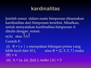 Jumlah unsur dalam suatu himpunan dinamakan
kardinalitas dari himpunan tersebut. Misalkan,
untuk menyatakan kardinalitas himpunan A
ditulis dengan notasi:
n(A) atau ⎢A ⎢
Contoh 8 :
(i) B = { x | x merupakan bilangan prima yang
lebih kecil dari 10 }, atau B = {2, 3, 5, 7 } maka
⏐B⏐ = 4
(ii) A = {a, {a}, {{a}} }, maka ⏐A⏐ = 3
 