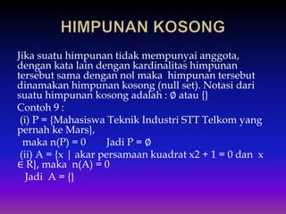Jika suatu himpunan tidak mempunyai anggota,
dengan kata lain dengan kardinalitas himpunan
tersebut sama dengan nol maka himpunan tersebut
dinamakan himpunan kosong (null set). Notasi dari
suatu himpunan kosong adalah : ∅ atau {}
Contoh 9 :
(i) P = {Mahasiswa Teknik Industri STT Telkom yang
pernah ke Mars},
maka n(P) = 0 Jadi P = ∅
(ii) A = {x | akar persamaan kuadrat x2 + 1 = 0 dan x
∈ R}, maka n(A) = 0
Jadi A = {}
 