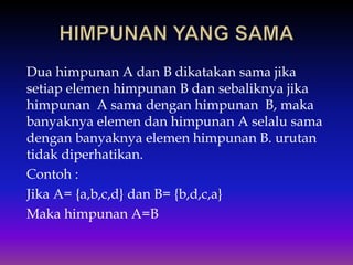 Dua himpunan A dan B dikatakan sama jika
setiap elemen himpunan B dan sebaliknya jika
himpunan A sama dengan himpunan B, maka
banyaknya elemen dan himpunan A selalu sama
dengan banyaknya elemen himpunan B. urutan
tidak diperhatikan.
Contoh :
Jika A= {a,b,c,d} dan B= {b,d,c,a}
Maka himpunan A=B
 