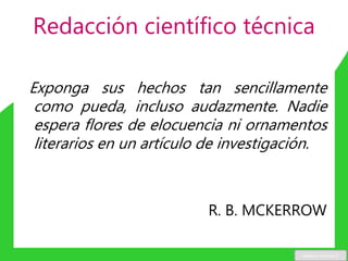 Redacción científico técnica
Exponga sus hechos tan sencillamente
como pueda, incluso audazmente. Nadie
espera flores de elocuencia ni ornamentos
literarios en un artículo de investigación.
R. B. MCKERROW
www.u-cursos.cl
 