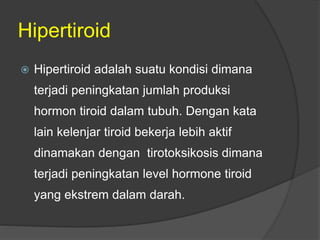 Hipertiroid
 Hipertiroid adalah suatu kondisi dimana
terjadi peningkatan jumlah produksi
hormon tiroid dalam tubuh. Dengan kata
lain kelenjar tiroid bekerja lebih aktif
dinamakan dengan tirotoksikosis dimana
terjadi peningkatan level hormone tiroid
yang ekstrem dalam darah.
 