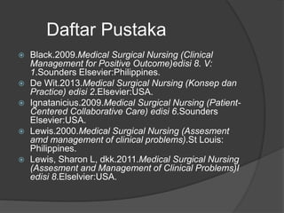 Daftar Pustaka
 Black.2009.Medical Surgical Nursing (Clinical
Management for Positive Outcome)edisi 8. V:
1.Sounders Elsevier:Philippines.
 De Wit.2013.Medical Surgical Nursing (Konsep dan
Practice) edisi 2.Elsevier:USA.
 Ignatanicius.2009.Medical Surgical Nursing (Patient-
Centered Collaborative Care) edisi 6.Sounders
Elsevier:USA.
 Lewis.2000.Medical Surgical Nursing (Assesment
amd management of clinical problems).St Louis:
Philippines.
 Lewis, Sharon L, dkk.2011.Medical Surgical Nursing
(Assesment and Management of Clinical Problems)I
edisi 8.Elselvier:USA.
 