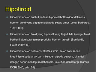 Hipotiroid
 Hipotiroid adalah suatu keadaan hipometabolik akibat defisiensi
hormon tiroid yang dapat terjadi pada setiap umur (Long, Barbarac,
1996: 102).
 Hipotiroid adalah tiroid yang hipoaktif yang terjadi bila kelenjar tiroid
berhenti atau kurang memproduksi hormon tiroksin (Semiardji,
Gatot, 2003: 14).
 Hipotiroid adalah defisiensi aktifitas tiroid, salah satu sebab
kreatinisme pada anak dan miksedema pada dewasa, ditandai
dengan penurunan laju metabolisme, keletihan dan latergi. (kamus
DORLAND, edisi 28).
 