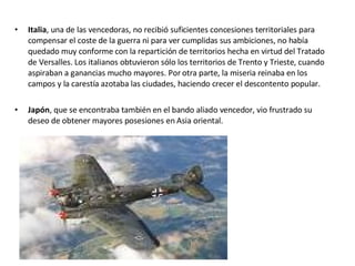 Italia , una de las vencedoras, no recibió suficientes concesiones territoriales para compensar el coste de la guerra ni para ver cumplidas sus ambiciones, no había quedado muy conforme con la repartición de territorios hecha en virtud del Tratado de Versalles. Los italianos obtuvieron sólo los territorios de Trento y Trieste, cuando aspiraban a ganancias mucho mayores. Por otra parte, la miseria reinaba en los campos y la carestía azotaba las ciudades, haciendo crecer el descontento popular. Japón , que se encontraba también en el bando aliado vencedor, vio frustrado su deseo de obtener mayores posesiones en Asia oriental. 